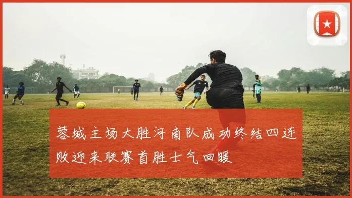蓉城主场大胜河南队成功终结四连败迎来联赛首胜士气回暖