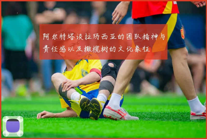 阿尔特塔谈拉玛西亚的团队精神与责任感以及橄榄树的文化象征
