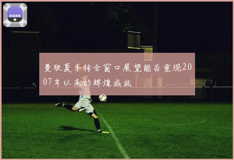 曼联夏季转会窗口展望能否重现2007年以来的辉煌成就