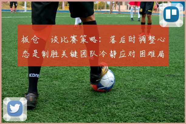 板仓滉谈比赛策略：落后时调整心态是制胜关键团队冷静应对困难局面