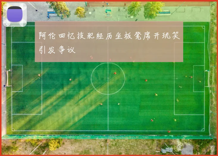 阿伦回忆技犯经历坐板凳席开玩笑引发争议