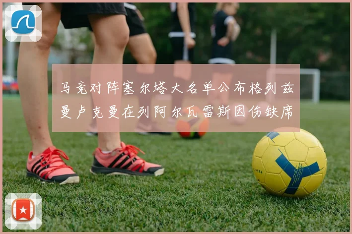 马竞对阵塞尔塔大名单公布格列兹曼卢克曼在列阿尔瓦雷斯因伤缺席