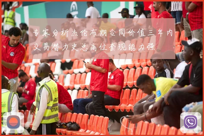 专家分析杰伦布朗合同价值三年内交易潜力史总高位套现能力强
