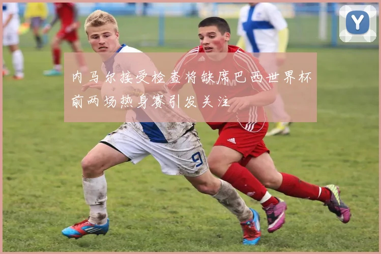 内马尔接受检查将缺席巴西世界杯前两场热身赛引发关注