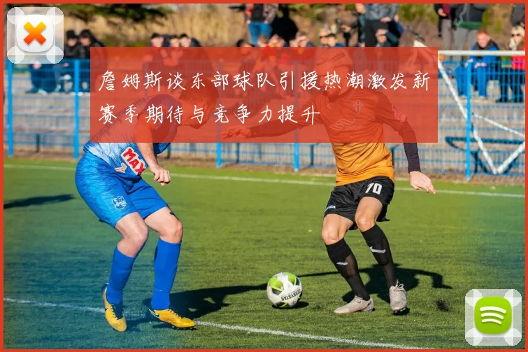 詹姆斯谈东部球队引援热潮激发新赛季期待与竞争力提升