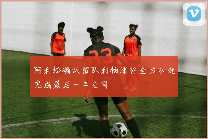阿利松确认留队利物浦将全力以赴完成最后一年合同