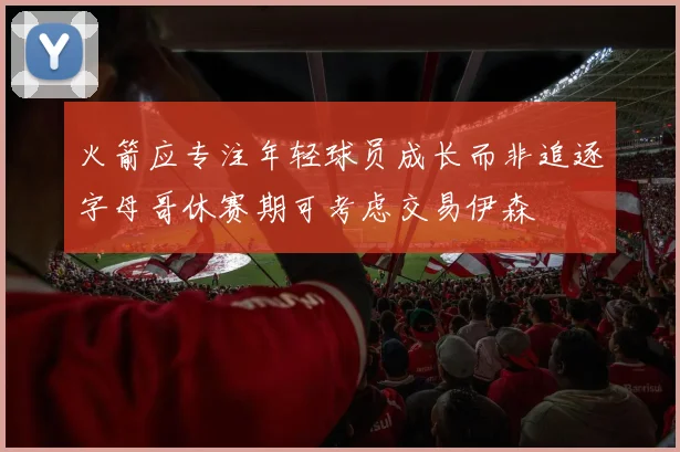 火箭应专注年轻球员成长而非追逐字母哥休赛期可考虑交易伊森