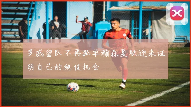 罗威留队不再孤单瀚森夏联迎来证明自己的绝佳机会