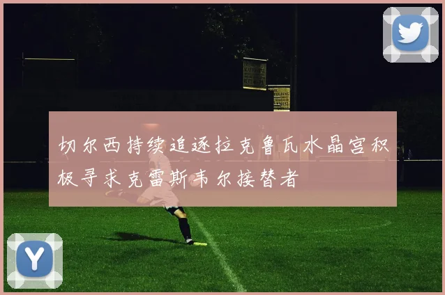 切尔西持续追逐拉克鲁瓦水晶宫积极寻求克雷斯韦尔接替者
