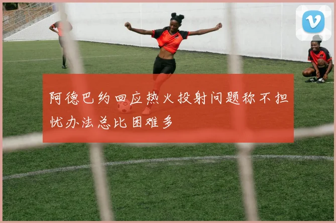阿德巴约回应热火投射问题称不担忧办法总比困难多