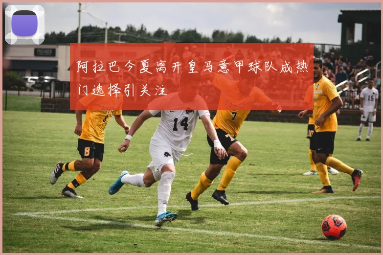 阿拉巴今夏离开皇马意甲球队成热门选择引关注