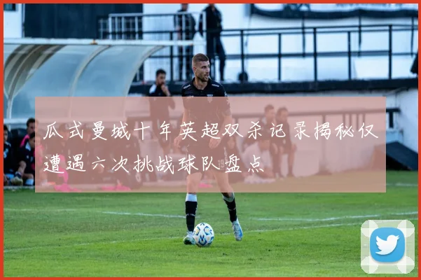 瓜式曼城十年英超双杀记录揭秘仅遭遇六次挑战球队盘点
