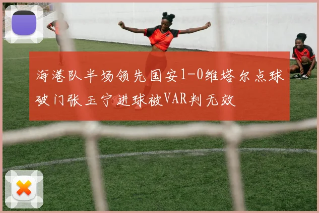 海港队半场领先国安1-0维塔尔点球破门张玉宁进球被VAR判无效