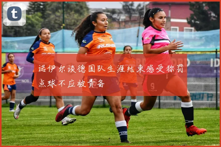 诺伊尔谈德国队生涯结束感受称罚点球不应被责备