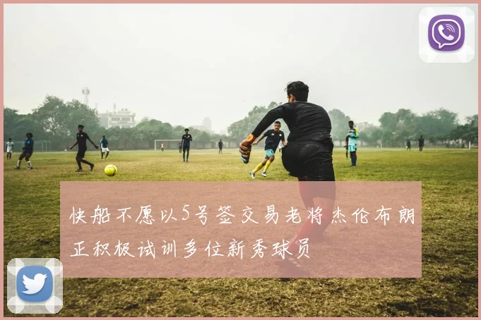 快船不愿以5号签交易老将杰伦布朗正积极试训多位新秀球员