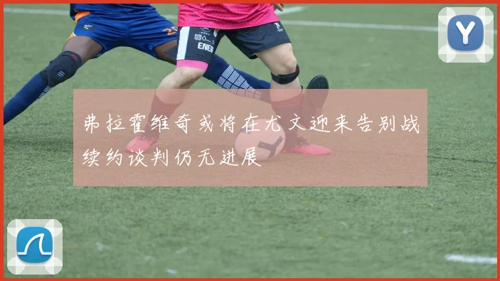 弗拉霍维奇或将在尤文迎来告别战续约谈判仍无进展