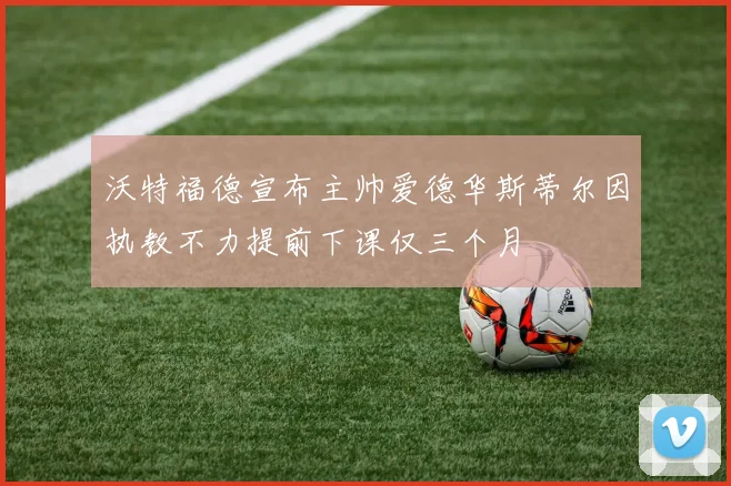 沃特福德宣布主帅爱德华斯蒂尔因执教不力提前下课仅三个月