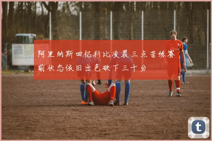 阿里纳斯回忆科比凌晨三点苦练赛前状态依旧出色砍下三十分