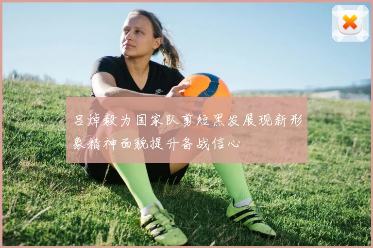 吕焯毅为国家队剪短黑发展现新形象精神面貌提升备战信心