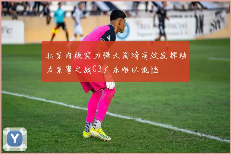 北京内线实力强大周琦高效发挥助力京粤之战G3广东难以抵挡