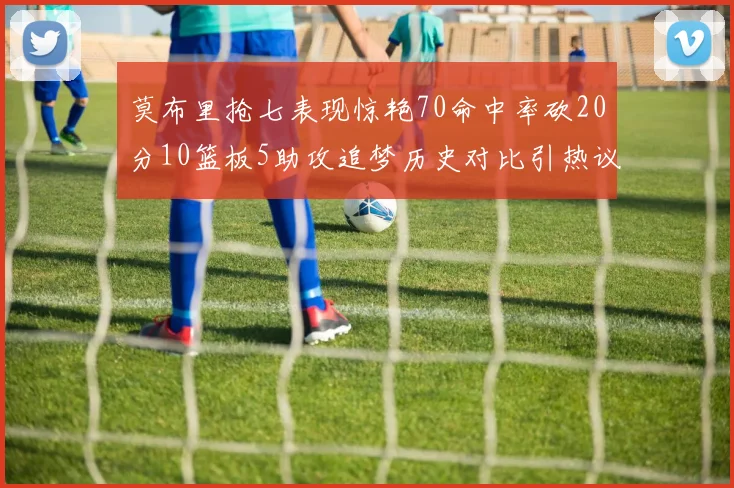 莫布里抢七表现惊艳70命中率砍20分10篮板5助攻追梦历史对比引热议