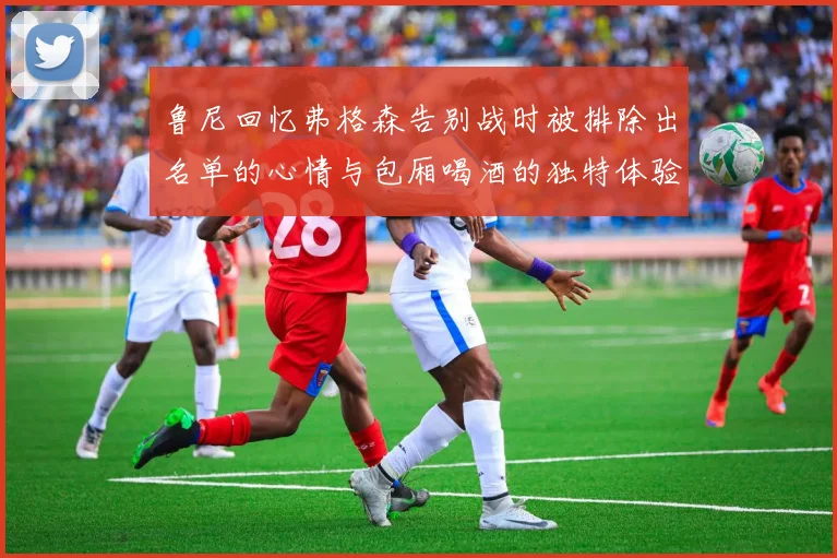 鲁尼回忆弗格森告别战时被排除出名单的心情与包厢喝酒的独特体验