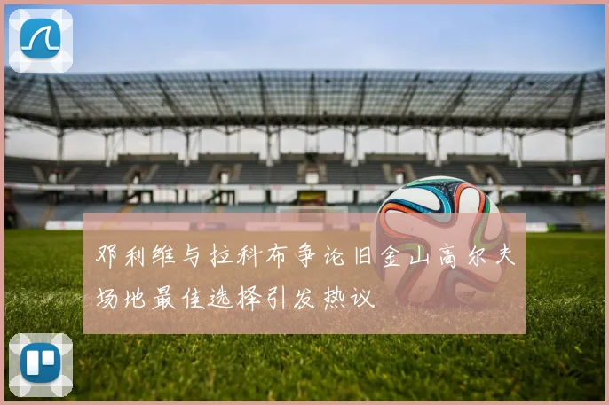 邓利维与拉科布争论旧金山高尔夫场地最佳选择引发热议