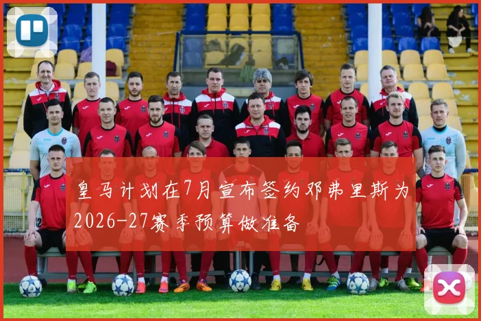 皇马计划在7月宣布签约邓弗里斯为2026-27赛季预算做准备
