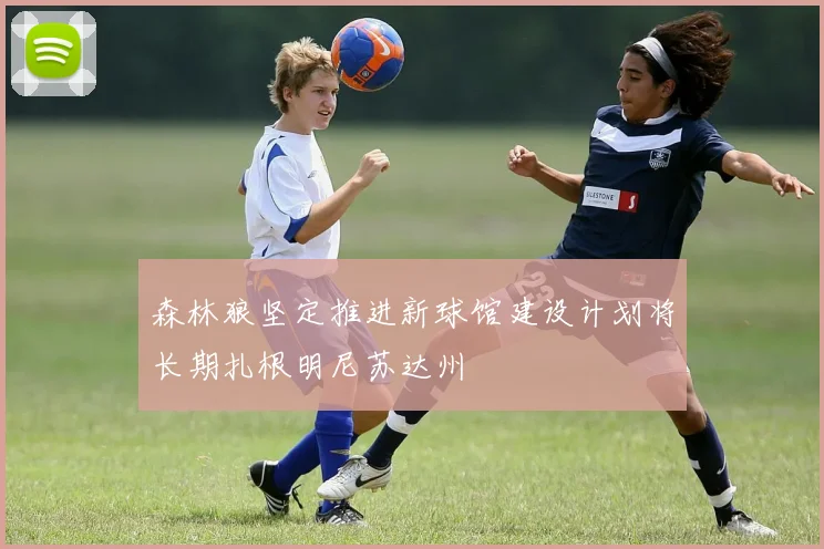 森林狼坚定推进新球馆建设计划将长期扎根明尼苏达州