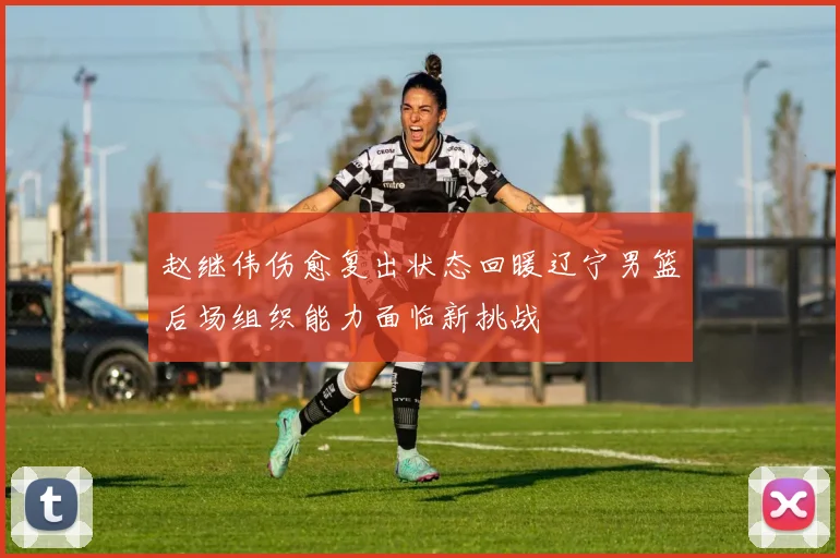 赵继伟伤愈复出状态回暖辽宁男篮后场组织能力面临新挑战