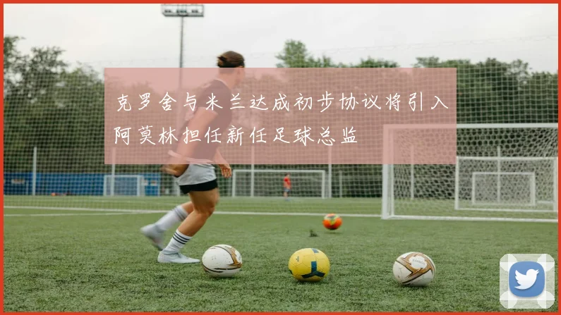 克罗舍与米兰达成初步协议将引入阿莫林担任新任足球总监