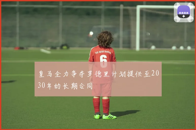 皇马全力争夺罗德里计划提供至2030年的长期合同