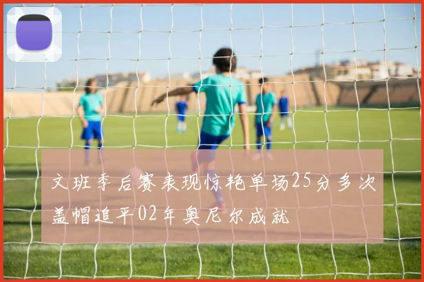 文班季后赛表现惊艳单场25分多次盖帽追平02年奥尼尔成就